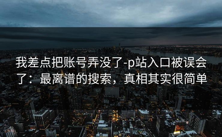 我差点把账号弄没了-p站入口被误会了:最离谱的搜索,真相其实很简单 我差点把账号弄没了-p站入口被误会了:最离谱的搜索,真相其实很简单