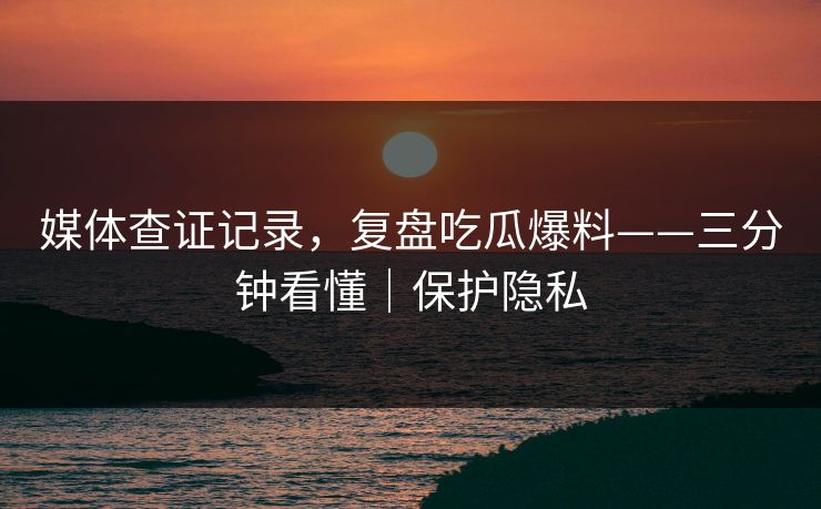 媒体查证记录，复盘吃瓜爆料——三分钟看懂｜保护隐私