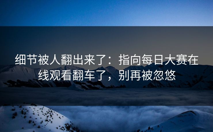 细节被人翻出来了：指向每日大赛在线观看翻车了，别再被忽悠