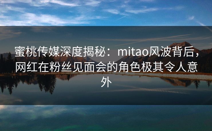 蜜桃传媒深度揭秘：mitao风波背后，网红在粉丝见面会的角色极其令人意外