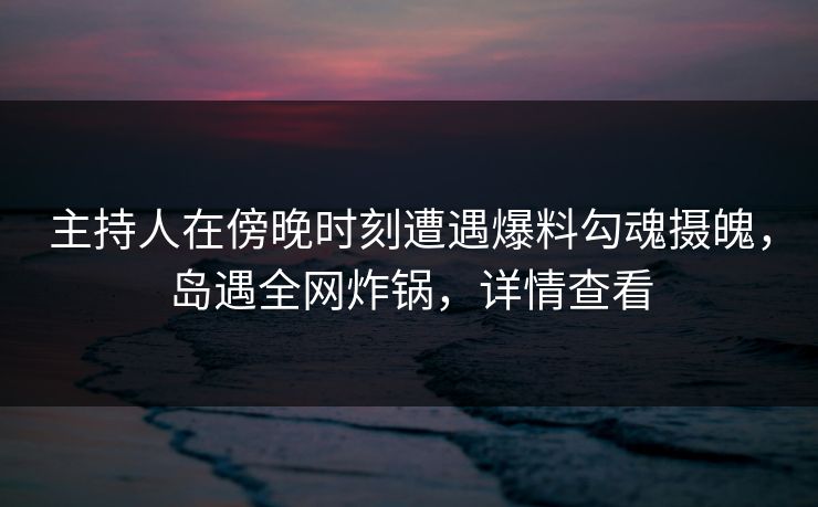 主持人在傍晚时刻遭遇爆料勾魂摄魄，岛遇全网炸锅，详情查看