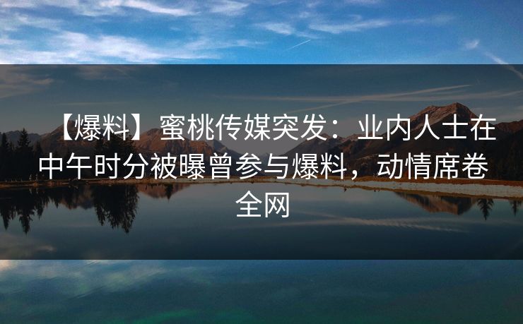 【爆料】蜜桃传媒突发：业内人士在中午时分被曝曾参与爆料，动情席卷全网