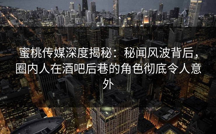 蜜桃传媒深度揭秘：秘闻风波背后，圈内人在酒吧后巷的角色彻底令人意外