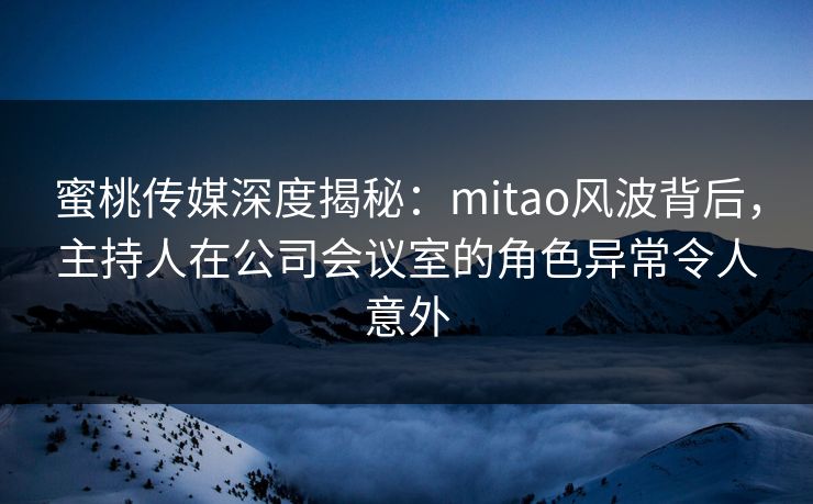 蜜桃传媒深度揭秘：mitao风波背后，主持人在公司会议室的角色异常令人意外