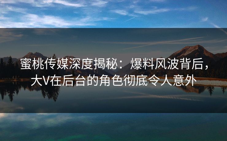蜜桃传媒深度揭秘：爆料风波背后，大V在后台的角色彻底令人意外
