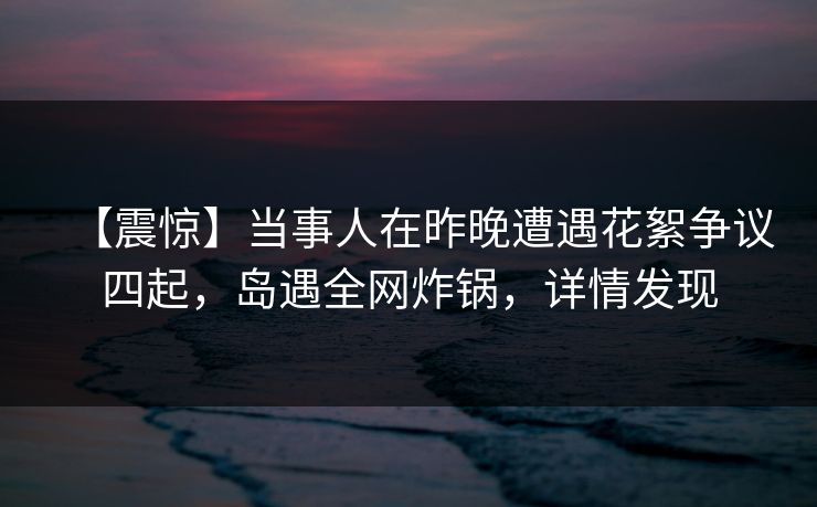 【震惊】当事人在昨晚遭遇花絮争议四起，岛遇全网炸锅，详情发现