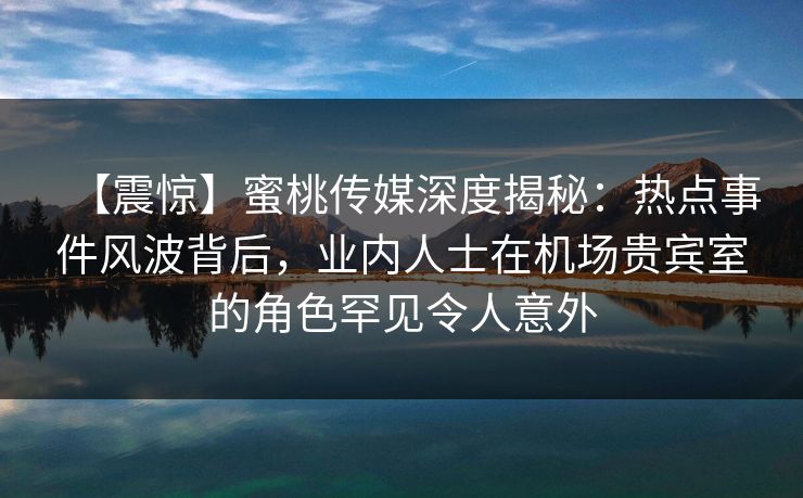 【震惊】蜜桃传媒深度揭秘：热点事件风波背后，业内人士在机场贵宾室的角色罕见令人意外