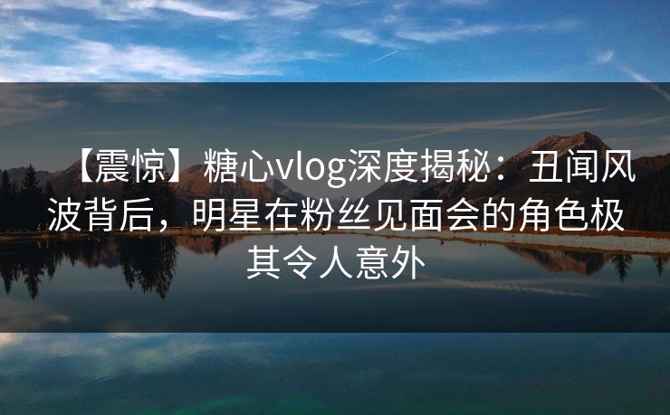 【震惊】糖心vlog深度揭秘：丑闻风波背后，明星在粉丝见面会的角色极其令人意外