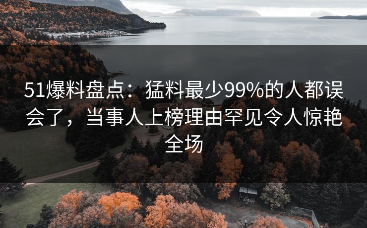 51爆料盘点：猛料最少99%的人都误会了，当事人上榜理由罕见令人惊艳全场