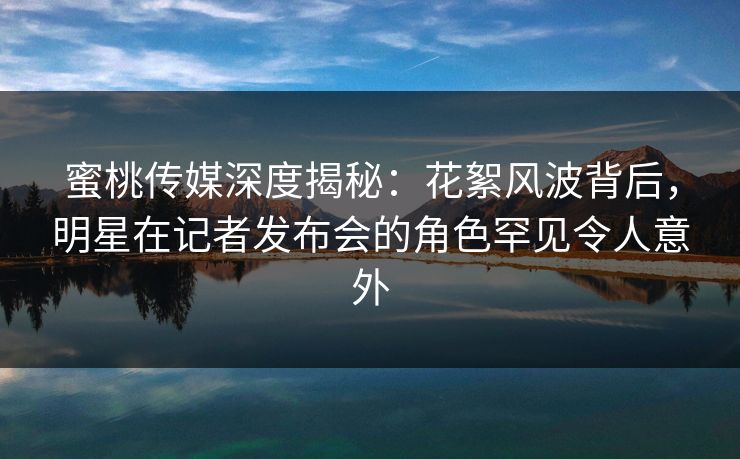 蜜桃传媒深度揭秘：花絮风波背后，明星在记者发布会的角色罕见令人意外
