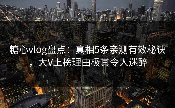 糖心vlog盘点：真相5条亲测有效秘诀，大V上榜理由极其令人迷醉