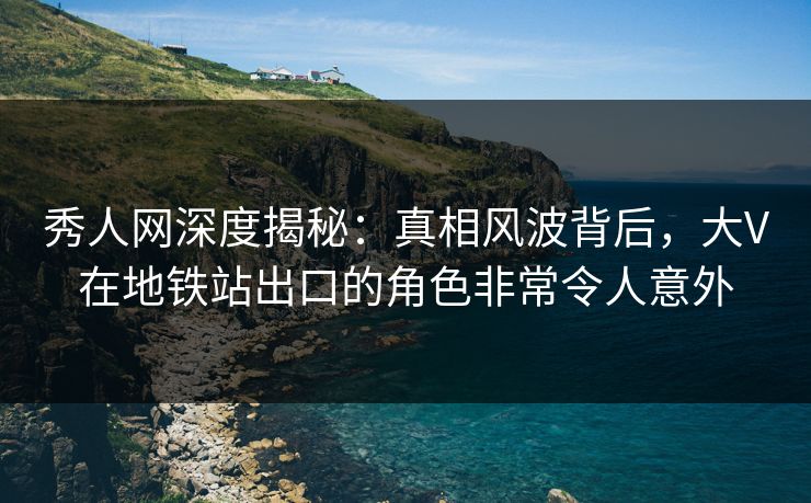 秀人网深度揭秘：真相风波背后，大V在地铁站出口的角色非常令人意外