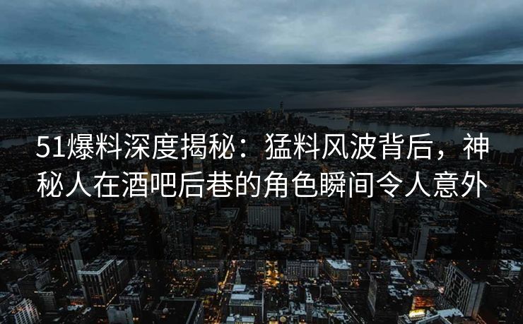 51爆料深度揭秘：猛料风波背后，神秘人在酒吧后巷的角色瞬间令人意外