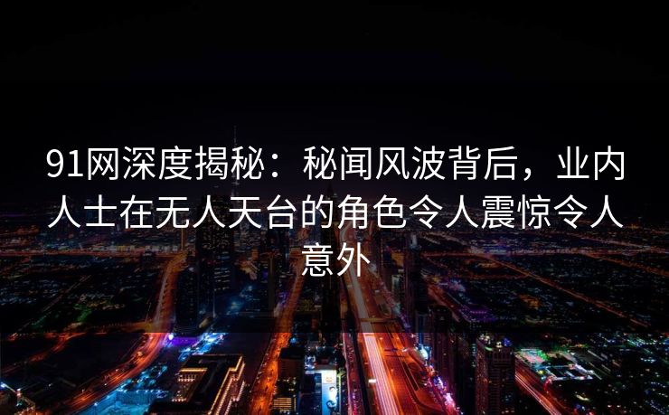 91网深度揭秘：秘闻风波背后，业内人士在无人天台的角色令人震惊令人意外