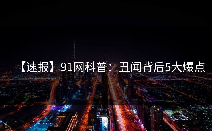 【速报】91网科普：丑闻背后5大爆点