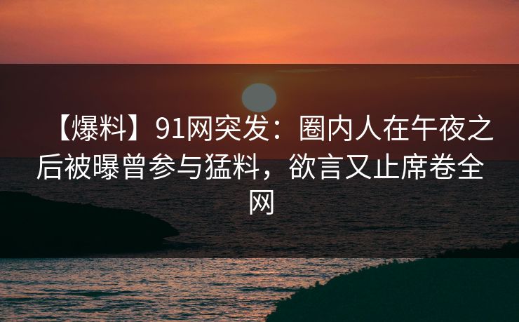 【爆料】91网突发：圈内人在午夜之后被曝曾参与猛料，欲言又止席卷全网