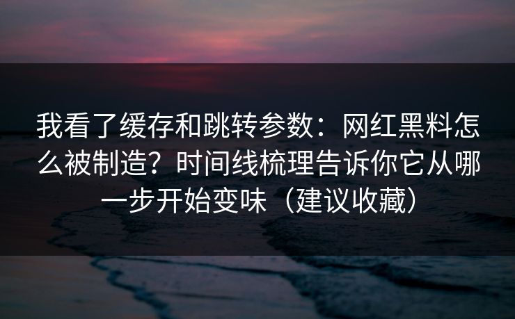 我看了缓存和跳转参数：网红黑料怎么被制造？时间线梳理告诉你它从哪一步开始变味（建议收藏）
