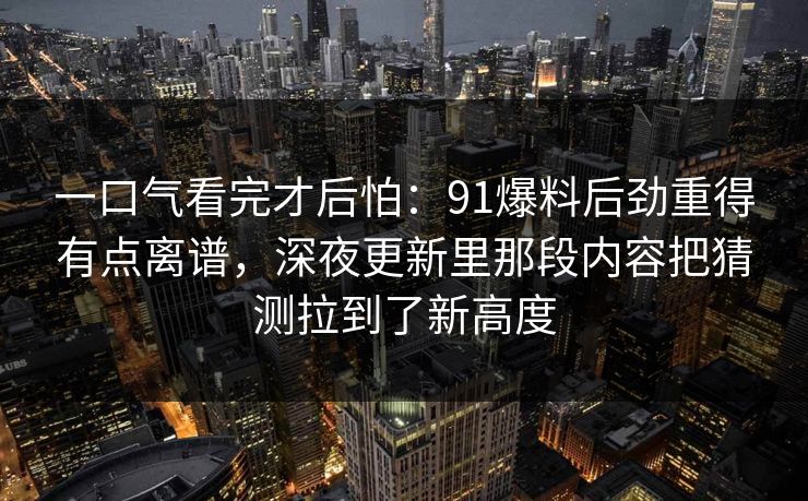 一口气看完才后怕：91爆料后劲重得有点离谱，深夜更新里那段内容把猜测拉到了新高度
